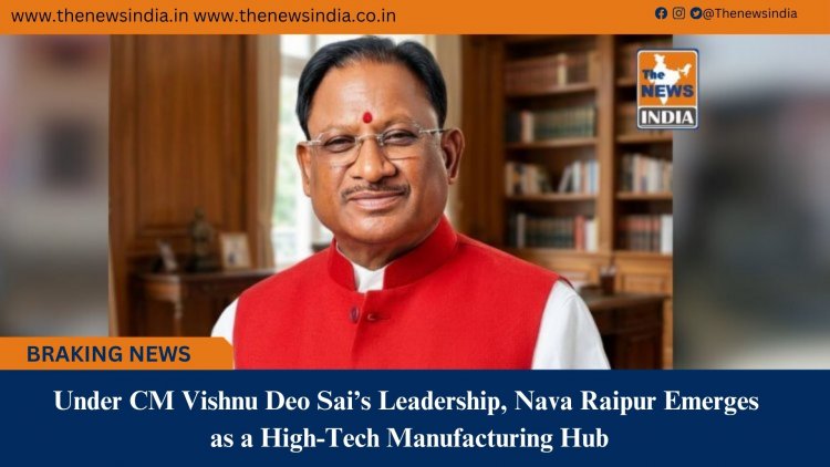 Under CM Vishnu Deo Sai’s Leadership, Nava Raipur Emerges as a High-Tech Manufacturing Hub
